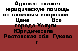 Адвокат окажет юридическую помощь по сложным вопросам  › Цена ­ 1 200 - Все города Услуги » Юридические   . Ростовская обл.,Гуково г.